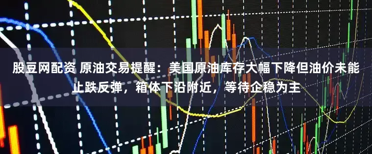 股豆网配资 原油交易提醒：美国原油库存大幅下降但油价未能止跌反弹，箱体下沿附近，等待企稳为主