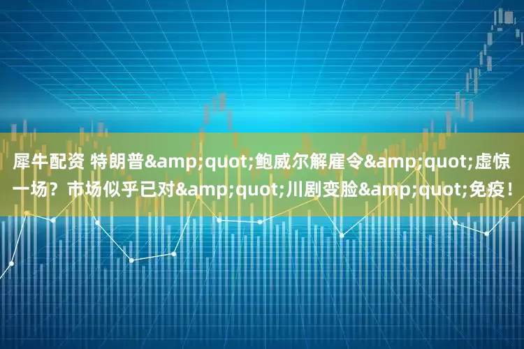 犀牛配资 特朗普"鲍威尔解雇令"虚惊一场?市场似乎已对"川剧变脸"免疫!