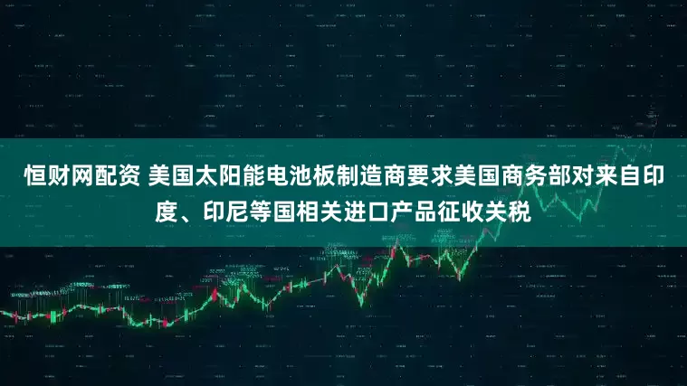 恒财网配资 美国太阳能电池板制造商要求美国商务部对来自印度、印尼等国相关进口产品征收关税