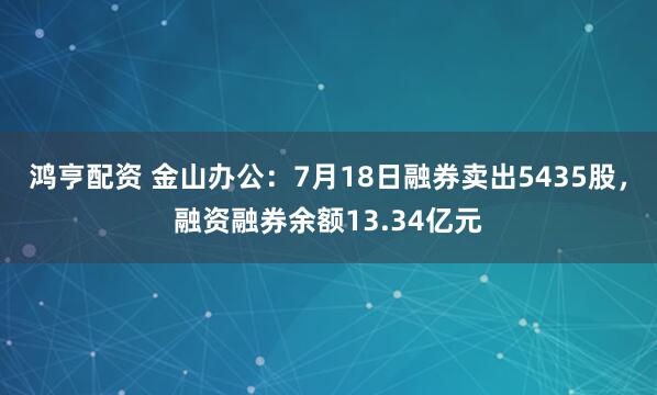 鸿亨配资 金山办公：7月18日融券卖出5435股，融资融券余额13.34亿元
