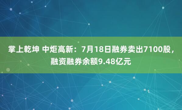 掌上乾坤 中炬高新：7月18日融券卖出7100股，融资融券余额9.48亿元