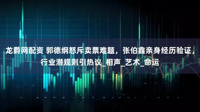 龙爵网配资 郭德纲怒斥卖票难题，张伯鑫亲身经历验证，行业潜规则引热议_相声_艺术_命运