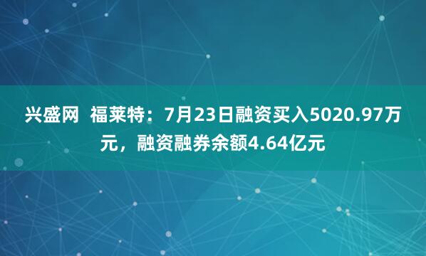 兴盛网  福莱特：7月23日融资买入5020.97万元，融资融券余额4.64亿元