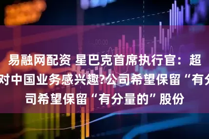 易融网配资 星巴克首席执行官：超过20家机构对中国业务感兴趣?公司希望保留“有分量的”股份