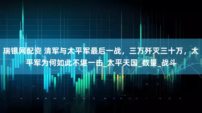瑞银网配资 清军与太平军最后一战，三万歼灭三十万，太平军为何如此不堪一击_太平天国_数量_战斗