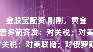 金股宝配资 刚刚，黄金高开！特朗普多箭齐发：对关税；对美联储；对俄罗斯！