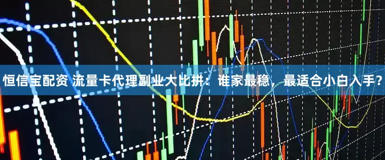 恒信宝配资 流量卡代理副业大比拼：谁家最稳，最适合小白入手？