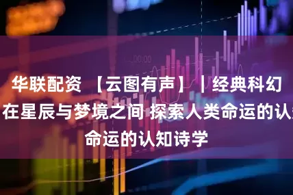 华联配资 【云图有声】｜经典科幻文学：在星辰与梦境之间 探索人类命运的认知诗学
