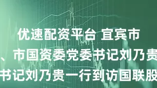 优速配资平台 宜宾市市委常委、市国资委党委书记刘乃贵一行到访国联股份