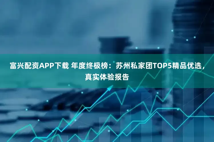 富兴配资APP下载 年度终极榜：苏州私家团TOP5精品优选，真实体验报告
