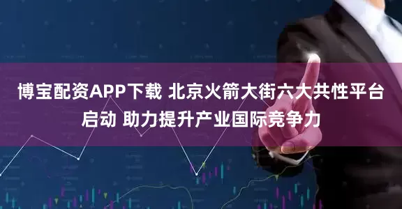 博宝配资APP下载 北京火箭大街六大共性平台启动 助力提升产业国际竞争力