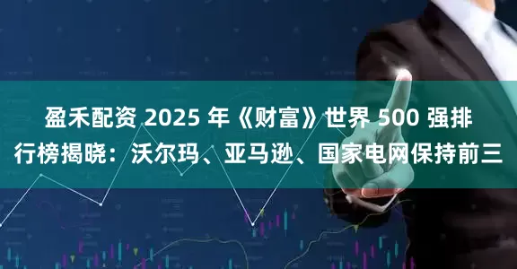 盈禾配资 2025 年《财富》世界 500 强排行榜揭晓：沃尔玛、亚马逊、国家电网保持前三